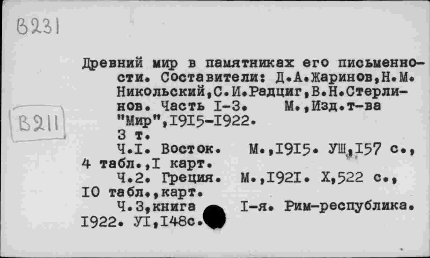 ﻿mi
ь
Древний мир в памятниках его письменности. Составители: Д.А.Жаринов,Н.М. Никольский,С•И.Радциг,В.Н.Стерли-нов. Часть 1-3. М.,Изд.т-ва •’Мир”, 1915-1922. 3 т.
4.1.	Восток. М.,1915* УИ1.»157 с., 4 табл.,1 карт.
4.2.	Греция. М.,1921. Х,522 с., 10 табл.,карт.
4.3.	книга	I-я. Рим-республика.
1922. yi,I48c.W